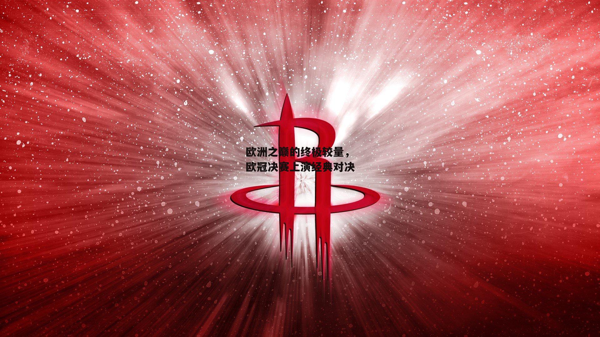欧洲之巅的终极较量，欧冠决赛上演经典对决
